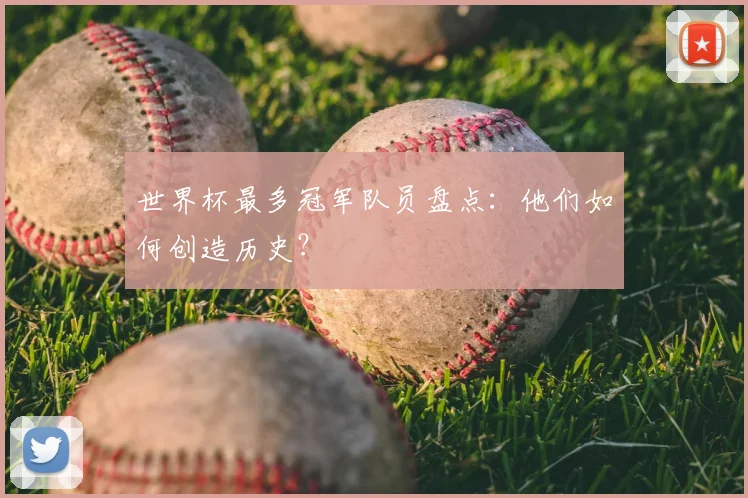 世界杯最多冠军队员盘点:他们如何创造历史?