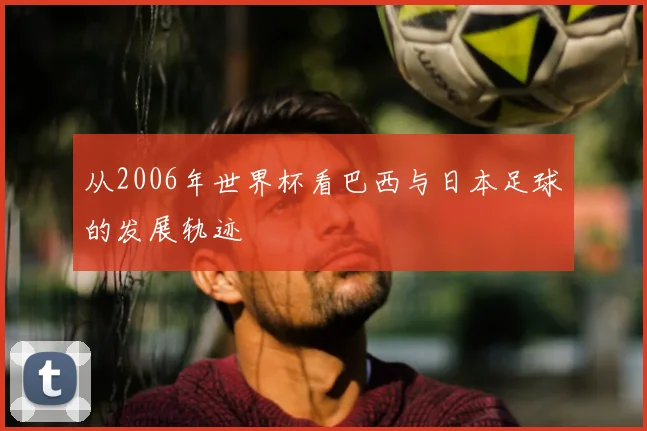 从2006年世界杯看巴西与日本足球的发展轨迹