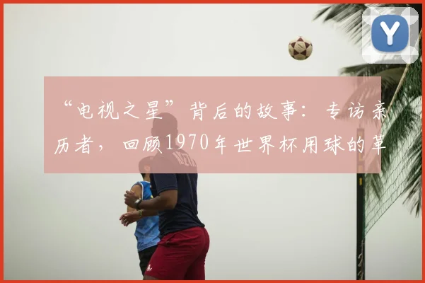 “电视之星”背后的故事:专访亲历者,回顾1970年世界杯用球的革命性创新