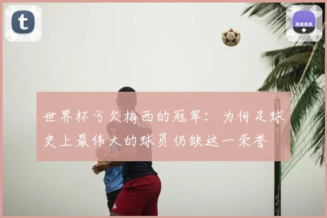 世界杯亏欠梅西的冠军:为何足球史上最伟大的球员仍缺这一荣誉