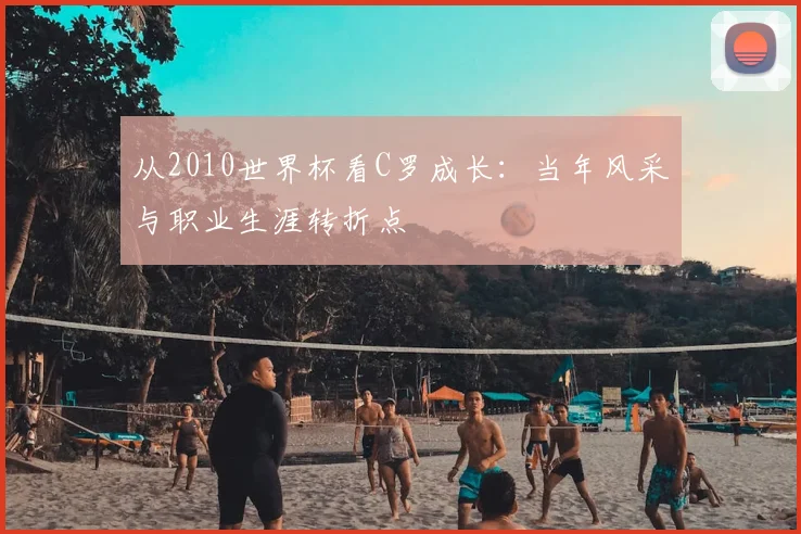 从2010世界杯看C罗成长:当年风采与职业生涯转折点