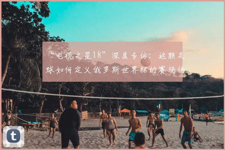 “电视之星18”深度专访:这颗足球如何定义俄罗斯世界杯的赛场传奇?