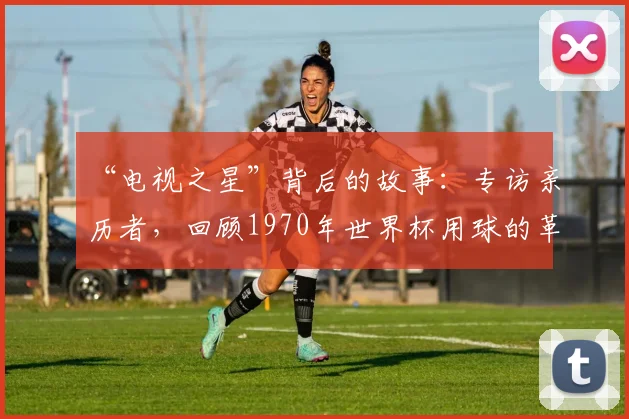 “电视之星”背后的故事:专访亲历者,回顾1970年世界杯用球的革命性创新