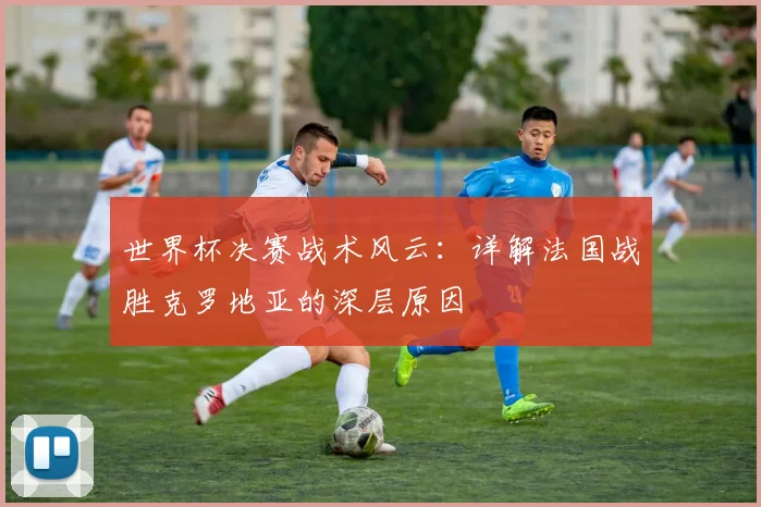 世界杯决赛战术风云:详解法国战胜克罗地亚的深层原因