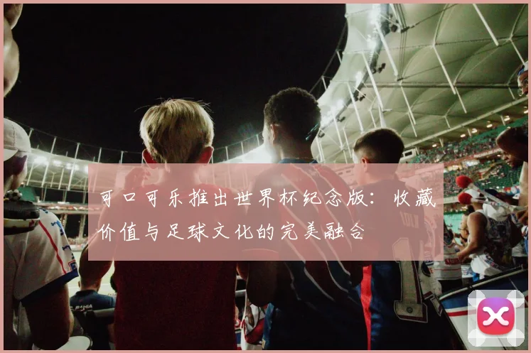 可口可乐推出世界杯纪念版：收藏价值与足球文化的完美融合
