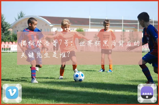 揭秘摩洛哥7号：世界杯黑马背后的关键先生是谁？
