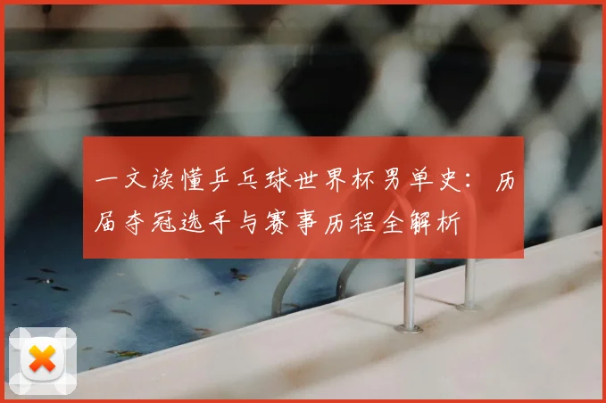 一文读懂乒乓球世界杯男单史:历届夺冠选手与赛事历程全解析