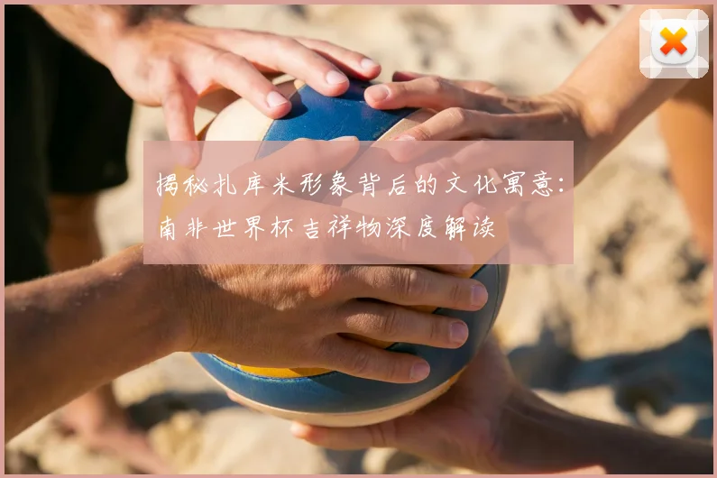 揭秘扎库米形象背后的文化寓意：南非世界杯吉祥物深度解读