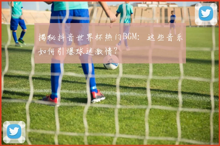 揭秘抖音世界杯热门BGM：这些音乐如何引爆球迷激情？