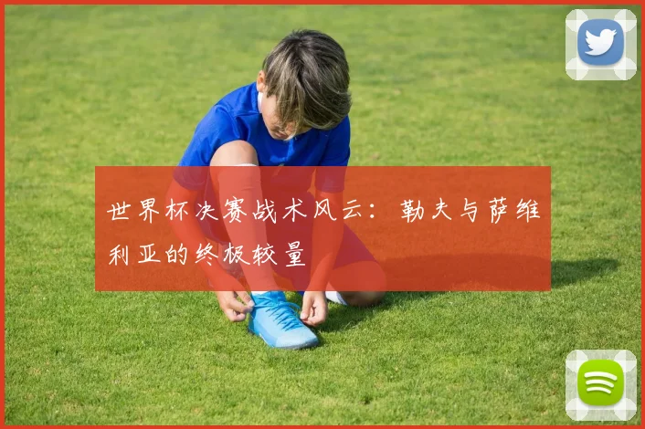 世界杯决赛战术风云:勒夫与萨维利亚的终极较量