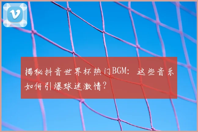 揭秘抖音世界杯热门BGM：这些音乐如何引爆球迷激情？