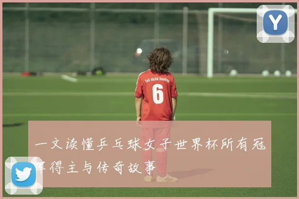 一文读懂乒乓球女子世界杯所有冠军得主与传奇故事