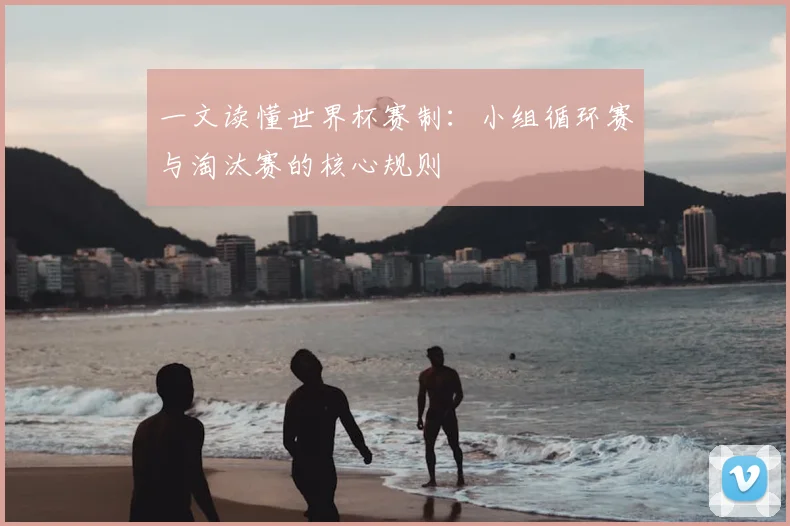 一文读懂世界杯赛制:小组循环赛与淘汰赛的核心规则